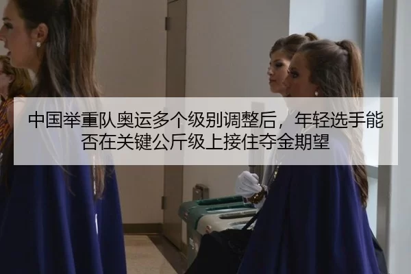 中国举重队奥运多个级别调整后，年轻选手能否在关键公斤级上接住夺金期望